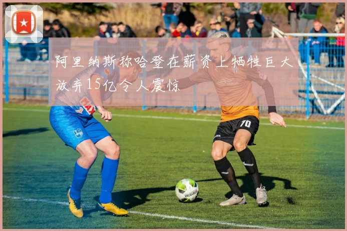 阿里纳斯称哈登在薪资上牺牲巨大放弃15亿令人震惊