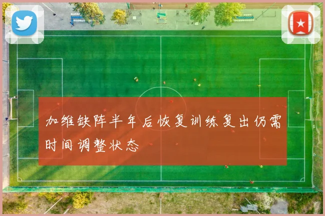 加维缺阵半年后恢复训练复出仍需时间调整状态