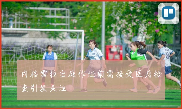 内格雷拉出庭作证前需接受医疗检查引发关注