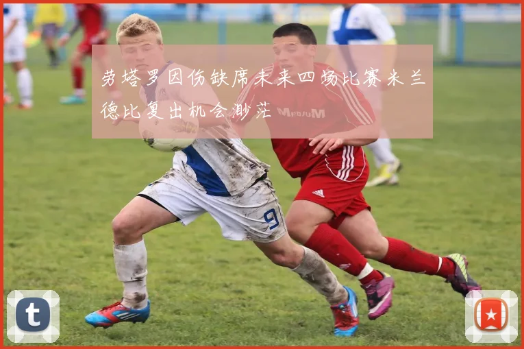 劳塔罗因伤缺席未来四场比赛米兰德比复出机会渺茫