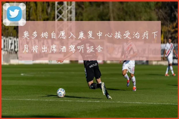 奥多姆自愿入康复中心接受治疗下月将出席酒驾听证会