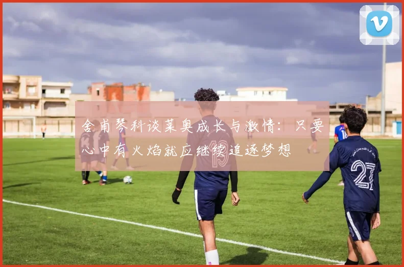 舍甫琴科谈莱奥成长与激情：只要心中有火焰就应继续追逐梦想