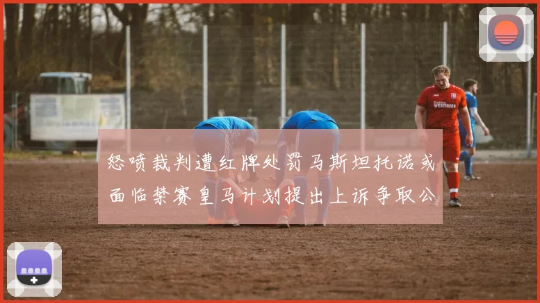 怒喷裁判遭红牌处罚马斯坦托诺或面临禁赛皇马计划提出上诉争取公正处理