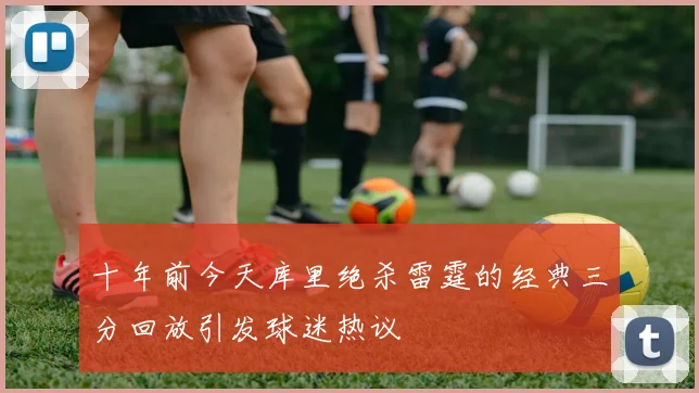 十年前今天库里绝杀雷霆的经典三分回放引发球迷热议
