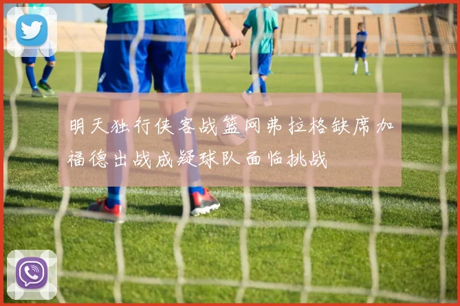 明天独行侠客战篮网弗拉格缺席加福德出战成疑球队面临挑战