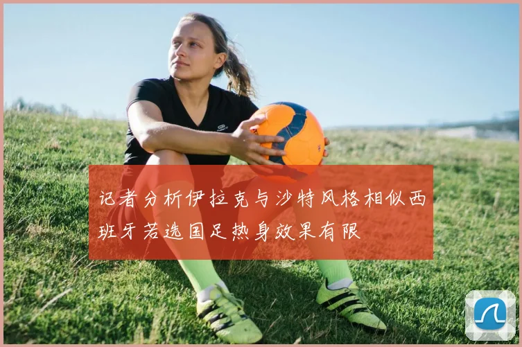 记者分析伊拉克与沙特风格相似西班牙若选国足热身效果有限