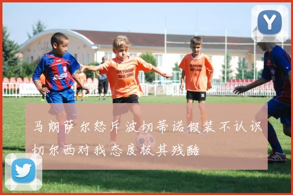 马朗萨尔怒斥波切蒂诺假装不认识切尔西对我态度极其残酷