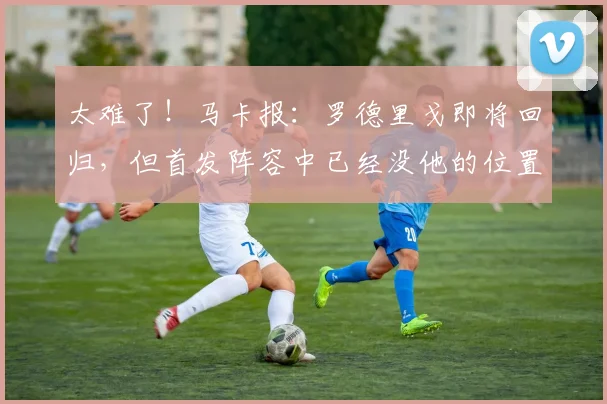 太难了！马卡报：罗德里戈即将回归，但首发阵容中已经没他的位置