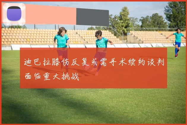迪巴拉膝伤反复或需手术续约谈判面临重大挑战